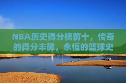 NBA历史得分榜前十，传奇的得分丰碑，永恒的篮球史诗，NBA历史得分榜前十，传奇丰碑·永恒史诗