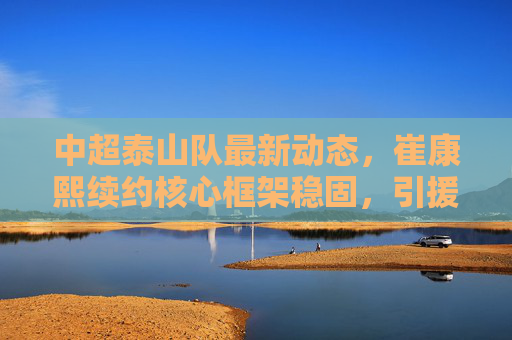 中超泰山队最新动态,崔康熙续约核心框架稳固,引援瞄准即战力新星,新赛季剑指联赛冠军,中超泰山队,崔康熙续约框架稳固 引援即战力新星剑指联赛冠军