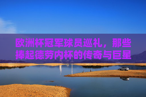 欧洲杯冠军球员巡礼，那些捧起德劳内杯的传奇与巨星，欧洲杯冠军球员巡礼，捧起德劳内杯的传奇巨星