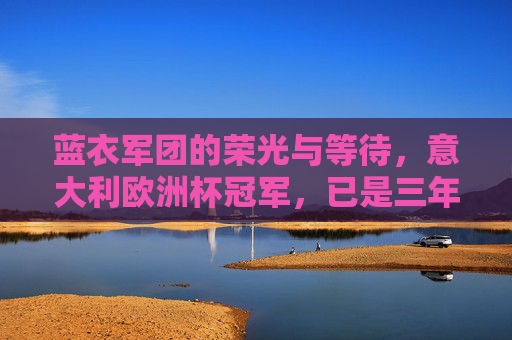 蓝衣军团的荣光与等待,意大利欧洲杯冠军,已是三年前的回响,蓝衣军团,荣光与等待,欧洲杯冠军三年回响