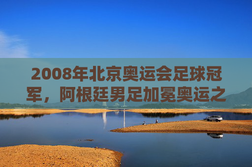 2008年北京奥运会足球冠军,阿根廷男足加冕奥运之巅,美国女足成功卫冕,2008北京奥运会足球赛事,阿根廷男足登顶,美国女足卫冕