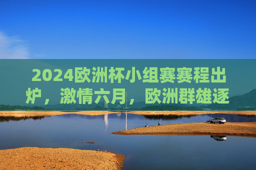 2024欧洲杯小组赛赛程出炉，激情六月，欧洲群雄逐鹿欧陆，2024欧洲杯小组赛赛程出炉，六月欧陆群雄逐鹿