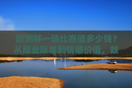 欧洲杯一场比赛值多少钱?从商业账单到情感价值,数字背后的多重答案,欧洲杯一场比赛,数字背后的商业账单与情感价值
