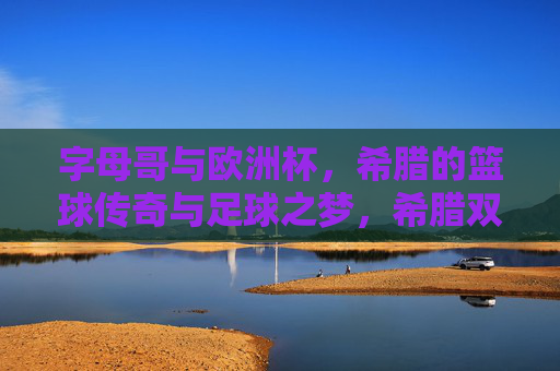 字母哥与欧洲杯，希腊的篮球传奇与足球之梦，希腊双梦，字母哥篮球传奇与欧洲杯足球之愿