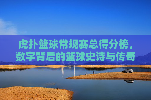 虎扑篮球常规赛总得分榜，数字背后的篮球史诗与传奇传承，虎扑篮球常规赛总得分榜，数字背后的篮球史诗与传奇传承