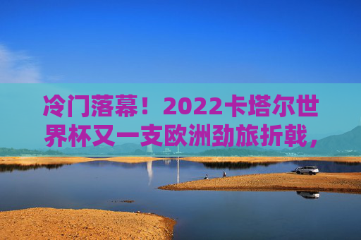 冷门落幕!2022卡塔尔世界杯又一支欧洲劲旅折戟,冠军梦碎之夜,欧洲劲旅卡塔尔世界杯折戟!冷门落幕冠军梦碎