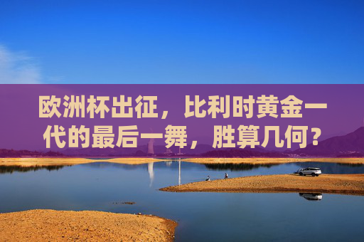 欧洲杯出征，比利时黄金一代的最后一舞，胜算几何？比利时黄金一代最后一舞，欧洲杯胜算几何？