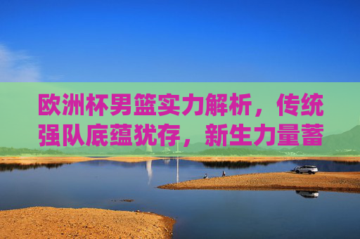欧洲杯男篮实力解析,传统强队底蕴犹存,新生力量蓄势待发,欧洲杯男篮实力解析,传统底蕴犹存,新生力量蓄势