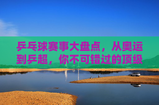 乒乓球赛事大盘点,从奥运到乒超,你不可错过的顶级对决