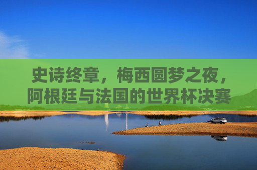 史诗终章,梅西圆梦之夜,阿根廷与法国的世界杯决赛绝唱,史诗终章!梅西圆梦之夜,阿根廷法国世界杯决赛绝唱