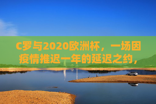 C罗与2020欧洲杯，一场因疫情推迟一年的延迟之约，C罗与2020欧洲杯，一场因疫情推迟一年的延迟之约