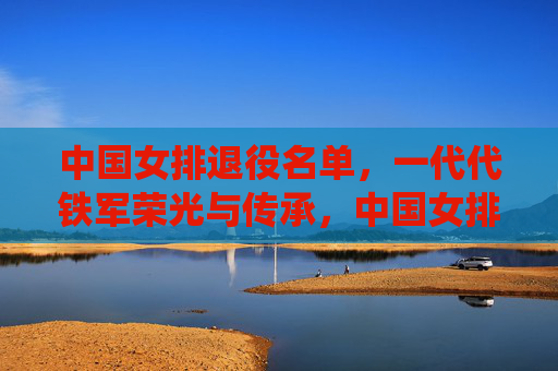 中国女排退役名单,一代代铁军荣光与传承,中国女排退役名单,一代代铁军的荣光与传承
