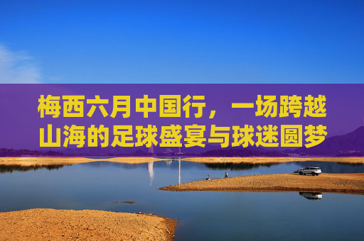梅西六月中国行,一场跨越山海的足球盛宴与球迷圆梦之旅,梅西六月中国行,一场跨越山海的足球盛宴与球迷圆梦之旅
