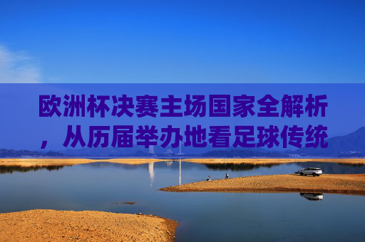 欧洲杯决赛主场国家全解析,从历届举办地看足球传统与赛事魅力