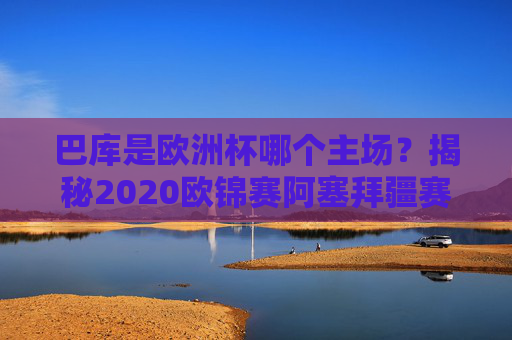 巴库是欧洲杯哪个主场?揭秘2020欧锦赛阿塞拜疆赛区的故事,巴库,2020欧锦赛阿塞拜疆赛区的赛场故事