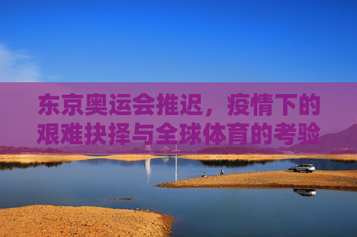 东京奥运会推迟,疫情下的艰难抉择与全球体育的考验,疫情下的艰难抉择,东京奥运推迟与全球体育考验