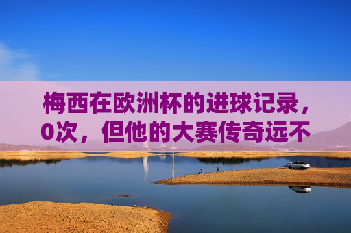 梅西在欧洲杯的进球记录,0次,但他的大赛传奇远不止于此,欧洲杯0进球,梅西的大赛传奇不止于此