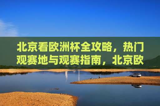 北京看欧洲杯全攻略，热门观赛地与观赛指南，北京欧洲杯全攻略，热门观赛地与观赛指南