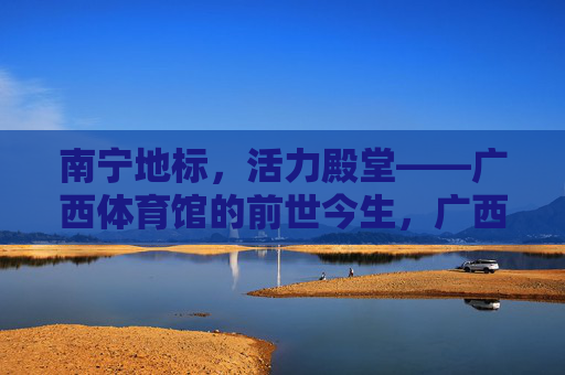 南宁地标,活力殿堂——广西体育馆的前世今生,广西体育馆,南宁地标与活力殿堂的前世今生