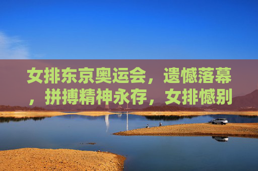 女排东京奥运会，遗憾落幕，拼搏精神永存，女排憾别东京奥运 拼搏精神永存