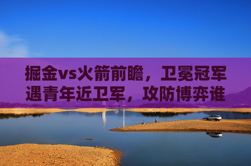 掘金vs火箭前瞻,卫冕冠军遇青年近卫军,攻防博弈谁能占得先机?卫冕冠军掘金战青年近卫军火箭,攻防博弈谁能占先机?