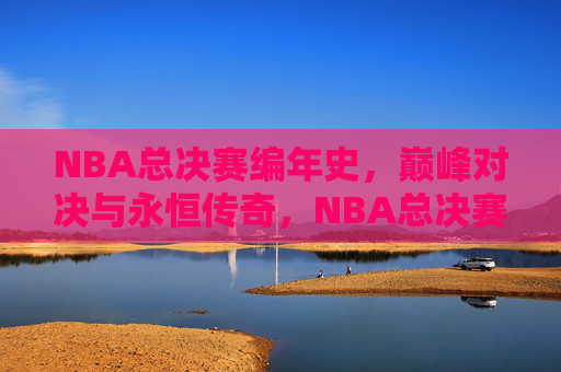 NBA总决赛编年史，巅峰对决与永恒传奇，NBA总决赛编年史，巅峰对决与永恒传奇