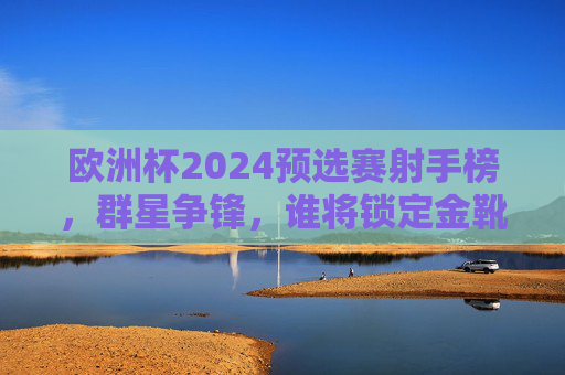 欧洲杯2024预选赛射手榜,群星争锋,谁将锁定金靴席位?欧洲杯2024预选赛射手榜,群星争锋,金靴谁属?