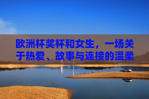 欧洲杯奖杯和女生,一场关于热爱、故事与连接的温柔对话,欧洲杯奖杯与女生的温柔对话,热爱、故事与连接
