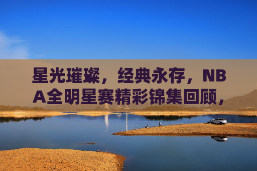 星光璀璨，经典永存，NBA全明星赛精彩锦集回顾，星光璀璨经典永存，NBA全明星赛精彩回顾