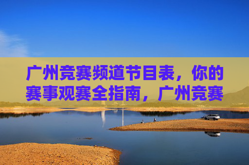 广州竞赛频道节目表,你的赛事观赛全指南,广州竞赛频道节目表,赛事观赛全指南