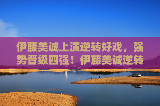 伊藤美诚上演逆转好戏，强势晋级四强！伊藤美诚逆转晋级四强！