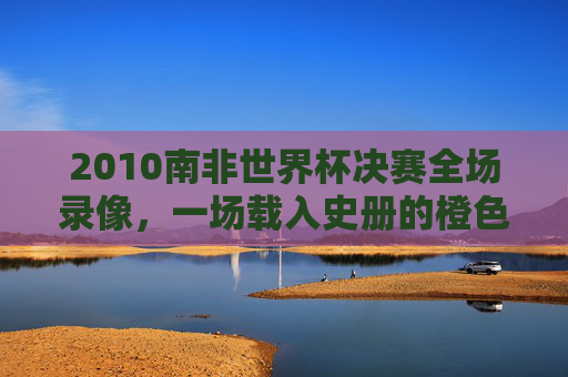 2010南非世界杯决赛全场录像，一场载入史册的橙色风暴与斗牛士的荣耀之战，2010南非世界杯决赛，橙色风暴与斗牛士的载入史册之战