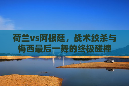 荷兰vs阿根廷,战术绞杀与梅西最后一舞的终极碰撞