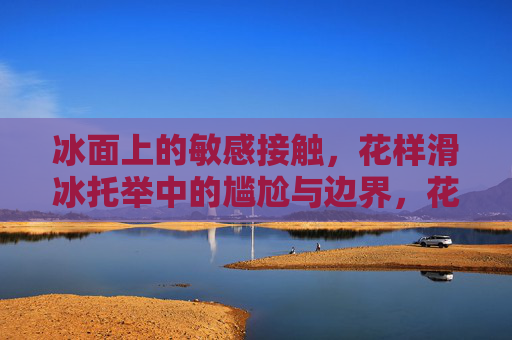 冰面上的敏感接触,花样滑冰托举中的尴尬与边界,花样滑冰托举,敏感接触的尴尬与边界