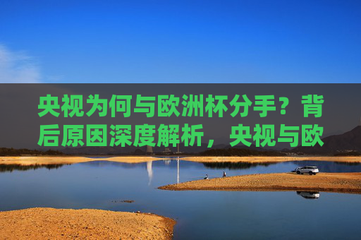 央视为何与欧洲杯分手？背后原因深度解析，央视与欧洲杯终止合作背后原因解析