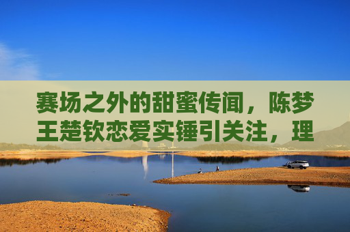 赛场之外的甜蜜传闻,陈梦王楚钦恋爱实锤引关注,理性看待运动员的私人空间,理性看待陈梦王楚钦恋情传闻,赛场之外,私人空间当尊重