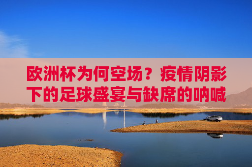 欧洲杯为何空场?疫情阴影下的足球盛宴与缺席的呐喊