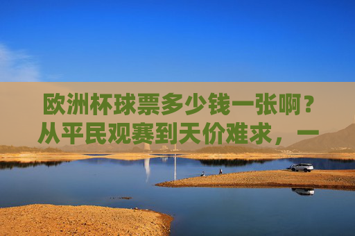 欧洲杯球票多少钱一张啊?从平民观赛到天价难求,一文读懂票价逻辑,欧洲杯球票,从平民到天价的票价逻辑