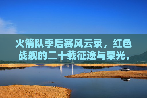 火箭队季后赛风云录，红色战舰的二十载征途与荣光，红色战舰季后赛风云录，火箭队二十载征途与荣光
