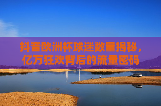抖音欧洲杯球迷数量揭秘,亿万狂欢背后的流量密码
