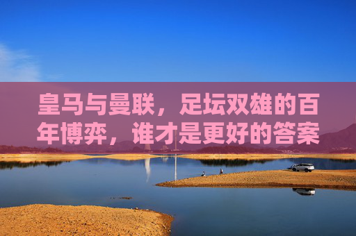 皇马与曼联,足坛双雄的百年博弈,谁才是更好的答案?皇马曼联百年双雄博弈,谁才是足坛更好答案?