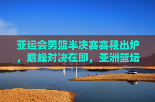 亚运会男篮半决赛赛程出炉，巅峰对决在即，亚洲篮坛格局生变，亚运会男篮半决赛，巅峰对决即至，亚洲篮坛格局生变