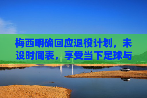 梅西明确回应退役计划,未设时间表,享受当下足球与家庭,梅西回应退役计划,未设时间表,享受当下足球与家庭