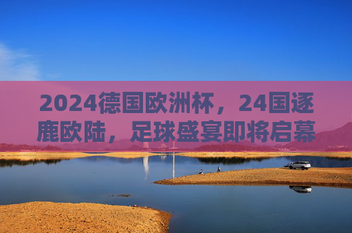 2024德国欧洲杯,24国逐鹿欧陆,足球盛宴即将启幕,2024德国欧洲杯,24国逐鹿,足球盛宴启幕