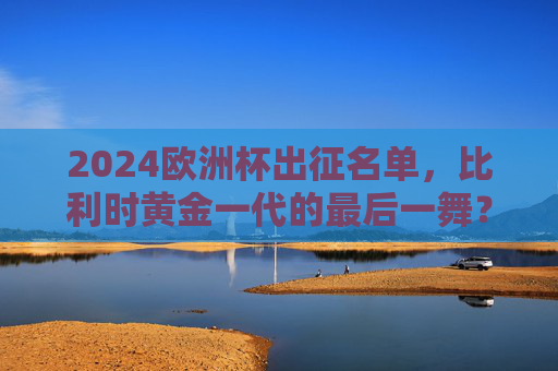 2024欧洲杯出征名单,比利时黄金一代的最后一舞?