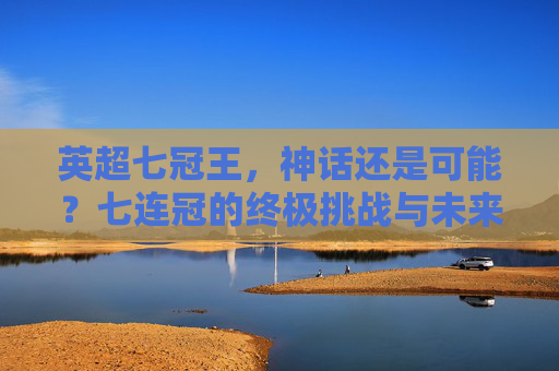 英超七冠王，神话还是可能？七连冠的终极挑战与未来展望，英超七冠王，七连冠的终极挑战与未来展望