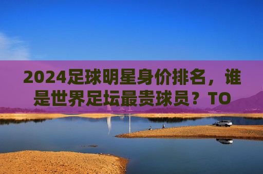 2024足球明星身价排名,谁是世界足坛最贵球员?TOP10榜单解析,2024足球明星身价排名,世界足坛最贵球员TOP10榜单解析