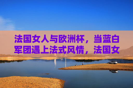 法国女人与欧洲杯,当蓝白军团遇上法式风情,法国女人与欧洲杯,蓝白军团遇上法式风情