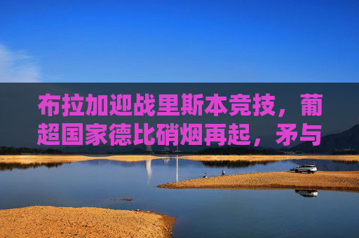 布拉加迎战里斯本竞技,葡超国家德比硝烟再起,矛与盾的巅峰较量,葡超国家德比硝烟再起,布拉加vs里斯本竞技,矛与盾的巅峰对决