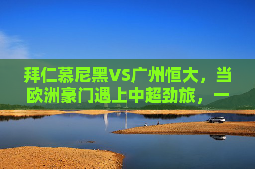 拜仁慕尼黑VS广州恒大,当欧洲豪门遇上中超劲旅,一场跨越洲际的足球盛宴,拜仁慕尼黑VS广州恒大,欧洲豪门与中超劲旅的跨洲对决
